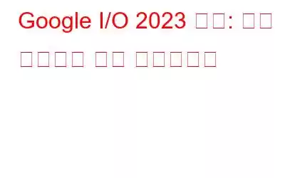 Google I/O 2023 요약: 올해 이벤트의 주요 하이라이트