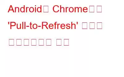 Android용 Chrome에서 'Pull-to-Refresh' 기능을 비활성화하는 방법