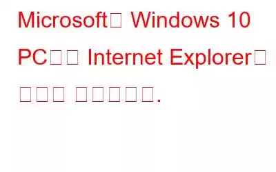 Microsoft는 Windows 10 PC에서 Internet Explorer를 강제로 제거합니다.