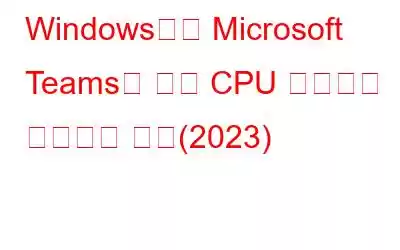 Windows에서 Microsoft Teams의 높은 CPU 사용량을 수정하는 방법(2023)