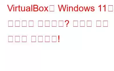 VirtualBox에 Windows 11이 설치되지 않습니까? 여기에 수정 사항이 있습니다!