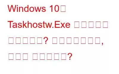 Windows 10의 Taskhostw.Exe 프로세스는 무엇입니까? 바이러스인가요, 아니면 안전한가요?