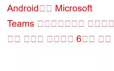 Android에서 Microsoft Teams 애플리케이션이 작동하지 않는 문제를 해결하는 6가지 방법