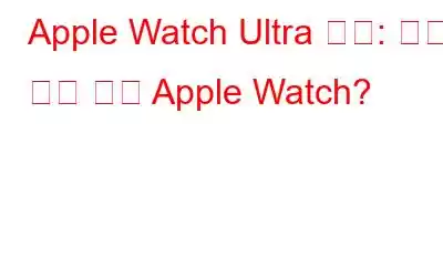 Apple Watch Ultra 리뷰: 역대 가장 힘든 Apple Watch?